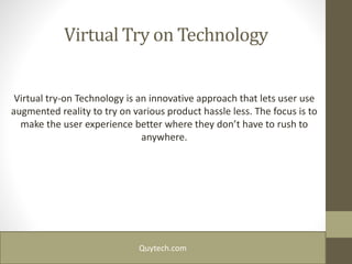 Virtual Try on Technology
Virtual try-on Technology is an innovative approach that lets user use
augmented reality to try on various product hassle less. The focus is to
make the user experience better where they don’t have to rush to
anywhere.
Quytech.com
 