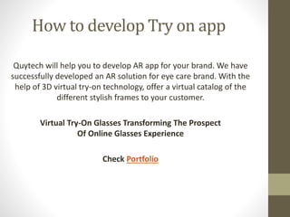 How to develop Try on app
Quytech will help you to develop AR app for your brand. We have
successfully developed an AR solution for eye care brand. With the
help of 3D virtual try-on technology, offer a virtual catalog of the
different stylish frames to your customer.
Virtual Try-On Glasses Transforming The Prospect
Of Online Glasses Experience
Check Portfolio
 