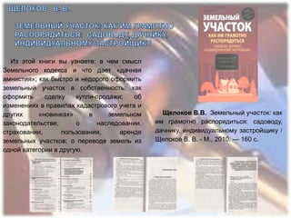 Из этой книги вы узнаете: в чем смысл
Земельного кодекса и что дает «дачная
амнистия»; как быстро и недорого оформить
земельный участок в собственность; как
оформить     сделку    купли-продажи;   об
изменениях в правилах кадастрового учета и
других     «новинках»      в     земельном     Щелоков В.В. Земельный участок: как
законодательстве;      о     наследовании,   им грамотно распорядиться: садоводу,
страховании,      пользовании,      аренде   дачнику, индивидуальному застройщику /
земельных участков; о переводе земель из     Щелоков В. В. - М., 2010. — 160 с.
одной категории в другую.
 