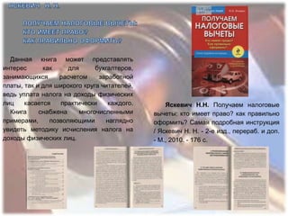 Данная книга может представлять
интерес      как     для      бухгалтеров,
занимающихся      расчетом     заработной
платы, так и для широкого круга читателей,
ведь уплата налога на доходы физических
лиц    касается   практически     каждого.       Яскевич Н.Н. Получаем налоговые
  Книга     снабжена    многочисленными      вычеты: кто имеет право? как правильно
примерами,     позволяющими      наглядно    оформить? Самая подробная инструкция
увидеть методику исчисления налога на        / Яскевич Н. Н. - 2-е изд., перераб. и доп.
доходы физических лиц.                       - М., 2010. - 176 с.
 