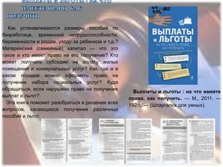 Как устанавливаются размеры пособий по
безработице, временной нетрудоспособности,
беременности и родам, уходу за ребенком и т.д.?
Материнский (семейный) капитал — что это
такое и кто имеет право на его получение? Кто
может получать субсидии на оплату жилых
помещений и коммунальных услуг? Как, где и в
каком порядке можно оформить право на
получение набора социальных услуг? Куда
обращаться, если нарушено право на получение
                                                    Выплаты и льготы : на что имеете
выплат и льгот?
                                                  право, как получить. — М., 2011. —
  Эта книга поможет разобраться в решении всех
                                                  192 с. — (Шпаргалка для умных).
вопросов, касающихся получения различных
пособий и льгот.
 