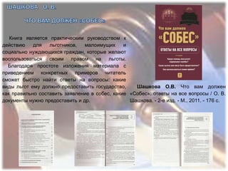 Книга является практическим руководством к
действию    для   льготников,   малоимущих     и
социально нуждающихся граждан, которые желают
воспользоваться своим правом на льготы.
  Благодаря простоте изложения материала с
приведением конкретных примеров читатель
сможет быстро найти ответы на вопросы: какие
виды льгот ему должно предоставить государство,    Шашкова О.В. Что вам должен
как правильно составить заявление в собес, какие «Собес»: ответы на все вопросы / О. В.
документы нужно предоставить и др.               Шашкова. - 2-е изд. - М., 2011. - 176 с.
 