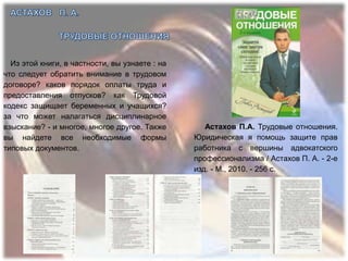Из этой книги, в частности, вы узнаете : на
что следует обратить внимание в трудовом
договоре? каков порядок оплаты труда и
предоставления отпусков? как Трудовой
кодекс защищает беременных и учащихся?
за что может налагаться дисциплинарное
взыскание? - и многое, многое другое. Также        Астахов П.А. Трудовые отношения.
вы найдете все необходимые формы                Юридическая я помощь защите прав
типовых документов.                             работника с вершины адвокатского
                                                профессионализма / Астахов П. А. - 2-е
                                                изд. - М., 2010. - 256 с.
 