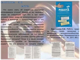 Что нужно знать об очередном ежегодном
оплачиваемом отпуске? Можем ли мы перенести
отпуск на следующий год? Кто и при каких
условиях имеет право на дополнительный отпуск?
Работа в выходные и праздничные дни — это
право             или            обязанность?..
   Для чего нужно обязательное социальное
страхование      на      случай     временной
нетрудоспособности? Как рассчитывается пособие          Харитонова Л.И. Работа : право
по        временной        нетрудоспособности?    на отдых, права, связанные с
Профессиональное заболевание: на что можно        временной       нетрудоспособностью,
                                                  профзаболеванием, беременностью и
рассчитывать? В каких условиях должна работать
                                                  т.д. /Харитонова Л. И. – М., 2011.-96 с.
беременная женщина? Когда и в каком размере
выплачивается пособие по беременности и
родам?.. На эти вопросы вы найдете ответы.
 