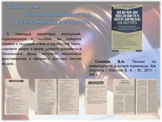 С    помощью     пошаговых     инструкций,
содержащихся в пособии, вы соберете
справки о трудовом стаже и заработной плате,
сделаете запрос в архив, сдадите документы в
Пенсионный фонд, получите пенсионное
удостоверение и оформите доставку пенсии
                                                   Соколов     В.А.    Пенсии      по
на дом.
                                                инвалидности и потере кормильца. Как
                                                получить / Соколов В. А. - М., 2011. -
                                                240 с.
 