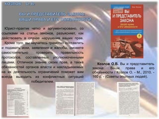 Юрист-практик четко и аргументировано, со
ссылками на статьи законов, разъясняет, как
действовать в случае нарушения ваших прав.
  Кроме того, вы научитесь грамотно составлять
и подавать иски, заявления и жалобы, сможете
самостоятельно      проверить    правильность
протоколов, составленных уполномоченными
лицами. Отличное знание своих прав, а также         Козлов О.В. Вы и представитель
обязанностей органов власти и накладываемых      закона:     Ваши    права   и    его
на их деятельность ограничений поможет вам       обязанности / Козлов О. - М., 2010. -
всегда выходить из конфликтных ситуаций          160 с. - (Советы опытных людей).
                 победителем.
 