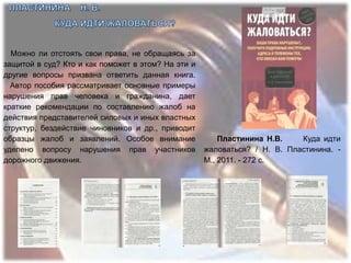 Можно ли отстоять свои права, не обращаясь за
защитой в суд? Кто и как поможет в этом? На эти и
другие вопросы призвана ответить данная книга.
  Автор пособия рассматривает основные примеры
нарушения прав человека и гражданина, дает
краткие рекомендации по составлению жалоб на
действия представителей силовых и иных властных
структур, бездействие чиновников и др., приводит
образцы жалоб и заявлений. Особое внимание              Пластинина Н.В.    Куда идти
уделено вопросу нарушения прав участников           жаловаться? / Н. В. Пластинина. -
дорожного движения.                                 М., 2011. - 272 с.
 