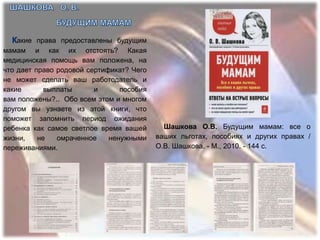 акие права предоставлены будущим
мамам и как их отстоять? Какая
медицинская помощь вам положена, на
что дает право родовой сертификат? Чего
не может сделать ваш работодатель и
какие       выплаты      и      пособия
вам положены?.. Обо всем этом и многом
другом вы узнаете из этой книги, что
поможет запомнить период ожидания
ребенка как самое светлое время вашей       Шашкова О.В. Будущим мамам: все о
жизни,    не   омраченное    ненужными    ваших льготах, пособиях и других правах /
переживаниями.                            О.В. Шашкова. - М., 2010. - 144 с.
 
