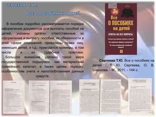 В пособии подробно рассматривается порядок
оформления документов для выплаты пособий на
детей, указаны органы, ответственные за
оформление и выплату пособий, их обязанности в
этой сфере отношений, приведены права лиц.
имеющих детей, и т.д.; приводятся примеры, в том
числе      и    из        судебной     практики.
   Большое внимание уделено такой мере
государственной поддержки, как материнский             Сергеева Т.Ю. Все о пособиях на
(семейный) капитал, а также целям, порядку,        детей / Т. Ю. Сергеева, О. В.
особенностям учета и налогообложения данных        Шашкова. - М., 2011. - 144 с.
                    средств.
 