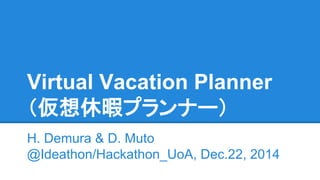 Virtual Vacation Planner
（仮想休暇プランナー）
H. Demura & D. Muto
@Ideathon/Hackathon_UoA, Dec.22, 2014
 