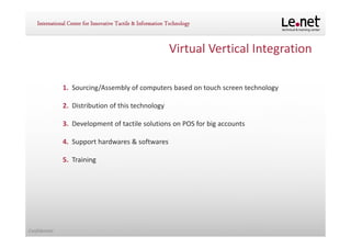 Virtual Vertical Integration

               1. Sourcing/Assembly of computers based on touch screen technology

               2. Distribution of this technology

               3. Development of tactile solutions on POS for big accounts

               4. Support hardwares & softwares

               5. Training




Confidential
 