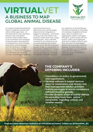 VIRTUALVET
A BUSINESS TO MAP
GLOBAL ANIMAL DISEASE
A number of potential existential
threats to global humanity exist
within animal agriculture. As
the demand for meat and dairy
products rises with global
incomes, these threats need
to be monitored and managed.
At present policy development
is hampered by a lack of timely
data about animal diseases
and the treatments of them.
Some of these diseases are
zoonotic, in others the treatments
are themselves the cause for
concern. Monitoring schemes for
pharmaceutical use in
agriculture are currently paper
based and not integrated or
logged to databases. Inventories
of drugs used and statistics are
based on sales rather than usage
and disposals. Many software
schemes for recording drug use
or animal disease are too slow
to keep pace with the treatment
process or rely on connectivity to
the internet. Similarly the marking
of pharmaceutical products do
not link seamlessly to databases
of treatment and best practice.
Our objective at Animal Disease
Tracking Ltd (trading as VirtualVet)
is to develop integrated software
apps, data acquisition and
aggregation systems managed
through a control centre with the
tools to collect and aggregate
data from multiple sources in real
time. Our aim is to build digital
global and local maps of animal
diseases and their treatments so
that subscribers can immediately
assess the risk of disease in a
particular group of animals of
food shipment.
Find out more about our initiative at VirtualVet.eu/news/ Follow us: @VirtualVet_EU
• Consultancy on policy to governments
and organisations.
• Develop software & support services
direct to veterinarians and farmers and
their management solution providers.
• Training packages to ensure compliance
with best practice globally.
• Provide dynamic maps of animal disease
incorporating trade flows, animal
movements, migrating animals and
weather models.
THE COMPANY’S
OFFERING INCLUDES:
 