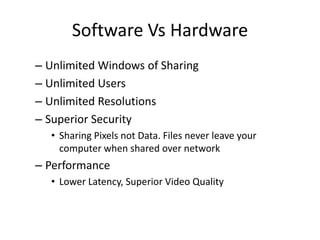 Software Vs Hardware
– Unlimited Windows of Sharing
– Unlimited Users
– Unlimited Resolutions
– Superior Security
• Sharing Pixels not Data. Files never leave your
computer when shared over network

– Performance
• Lower Latency, Superior Video Quality

 