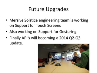 Future Upgrades
• Mersive Solstice engineering team is working
on Support for Touch Screens
• Also working on Support for Gesturing
• Finally API’s will becoming a 2014 Q2-Q3
update.

 