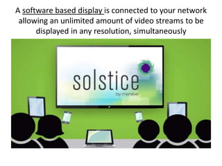 A software based display is connected to your network
allowing an unlimited amount of video streams to be
displayed in any resolution, simultaneously

 