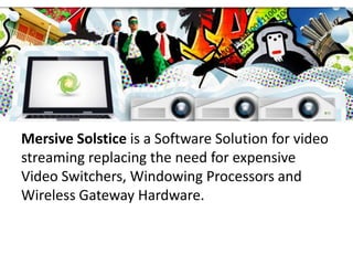 Mersive Solstice is a Software Solution for video
streaming replacing the need for expensive
Video Switchers, Windowing Processors and
Wireless Gateway Hardware.

 