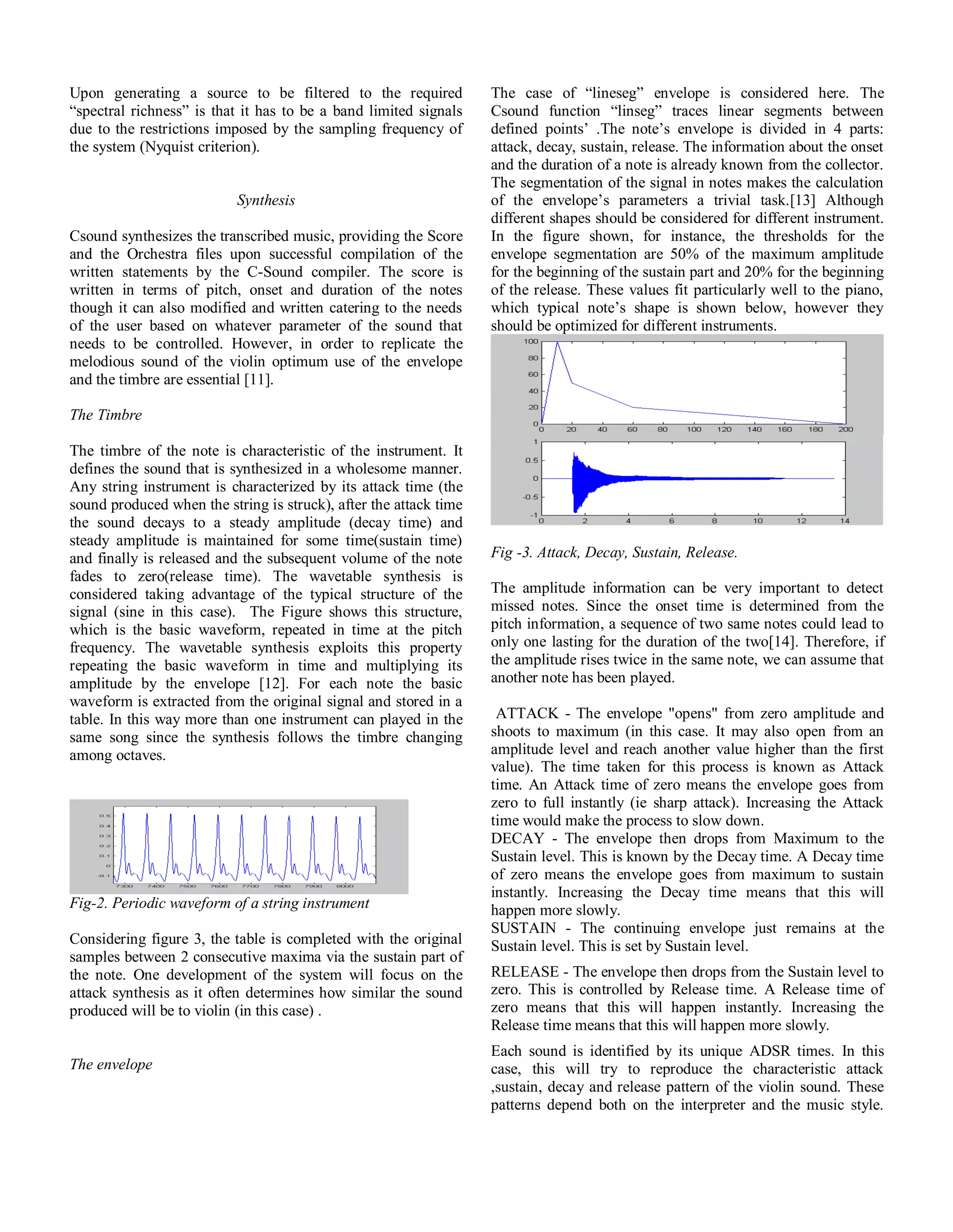 Upon generating a source to be filtered to the required
“spectral richness” is that it has to be a band limited signals
due to the restrictions imposed by the sampling frequency of
the system (Nyquist criterion).
Synthesis
Csound synthesizes the transcribed music, providing the Score
and the Orchestra files upon successful compilation of the
written statements by the C-Sound compiler. The score is
written in terms of pitch, onset and duration of the notes
though it can also modified and written catering to the needs
of the user based on whatever parameter of the sound that
needs to be controlled. However, in order to replicate the
melodious sound of the violin optimum use of the envelope
and the timbre are essential [11].
The Timbre
The timbre of the note is characteristic of the instrument. It
defines the sound that is synthesized in a wholesome manner.
Any string instrument is characterized by its attack time (the
sound produced when the string is struck), after the attack time
the sound decays to a steady amplitude (decay time) and
steady amplitude is maintained for some time(sustain time)
and finally is released and the subsequent volume of the note
fades to zero(release time). The wavetable synthesis is
considered taking advantage of the typical structure of the
signal (sine in this case). The Figure shows this structure,
which is the basic waveform, repeated in time at the pitch
frequency. The wavetable synthesis exploits this property
repeating the basic waveform in time and multiplying its
amplitude by the envelope [12]. For each note the basic
waveform is extracted from the original signal and stored in a
table. In this way more than one instrument can played in the
same song since the synthesis follows the timbre changing
among octaves.
Fig-2. Periodic waveform of a string instrument
Considering figure 3, the table is completed with the original
samples between 2 consecutive maxima via the sustain part of
the note. One development of the system will focus on the
attack synthesis as it often determines how similar the sound
produced will be to violin (in this case) .
The envelope
The case of “lineseg” envelope is considered here. The
Csound function “linseg” traces linear segments between
defined points’ .The note’s envelope is divided in 4 parts:
attack, decay, sustain, release. The information about the onset
and the duration of a note is already known from the collector.
The segmentation of the signal in notes makes the calculation
of the envelope’s parameters a trivial task.[13] Although
different shapes should be considered for different instrument.
In the figure shown, for instance, the thresholds for the
envelope segmentation are 50% of the maximum amplitude
for the beginning of the sustain part and 20% for the beginning
of the release. These values fit particularly well to the piano,
which typical note’s shape is shown below, however they
should be optimized for different instruments.
Fig -3. Attack, Decay, Sustain, Release.
The amplitude information can be very important to detect
missed notes. Since the onset time is determined from the
pitch information, a sequence of two same notes could lead to
only one lasting for the duration of the two[14]. Therefore, if
the amplitude rises twice in the same note, we can assume that
another note has been played.
ATTACK - The envelope "opens" from zero amplitude and
shoots to maximum (in this case. It may also open from an
amplitude level and reach another value higher than the first
value). The time taken for this process is known as Attack
time. An Attack time of zero means the envelope goes from
zero to full instantly (ie sharp attack). Increasing the Attack
time would make the process to slow down.
DECAY - The envelope then drops from Maximum to the
Sustain level. This is known by the Decay time. A Decay time
of zero means the envelope goes from maximum to sustain
instantly. Increasing the Decay time means that this will
happen more slowly.
SUSTAIN - The continuing envelope just remains at the
Sustain level. This is set by Sustain level.
RELEASE - The envelope then drops from the Sustain level to
zero. This is controlled by Release time. A Release time of
zero means that this will happen instantly. Increasing the
Release time means that this will happen more slowly.
Each sound is identified by its unique ADSR times. In this
case, this will try to reproduce the characteristic attack
,sustain, decay and release pattern of the violin sound. These
patterns depend both on the interpreter and the music style.
 