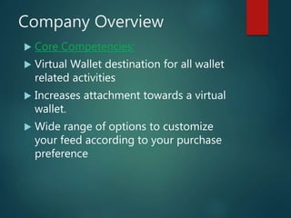 Company Overview
 Core Competencies:
 Virtual Wallet destination for all wallet
related activities
 Increases attachment towards a virtual
wallet.
 Wide range of options to customize
your feed according to your purchase
preference
 