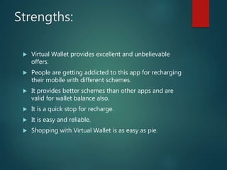 Strengths:
 Virtual Wallet provides excellent and unbelievable
offers.
 People are getting addicted to this app for recharging
their mobile with different schemes.
 It provides better schemes than other apps and are
valid for wallet balance also.
 It is a quick stop for recharge.
 It is easy and reliable.
 Shopping with Virtual Wallet is as easy as pie.
 