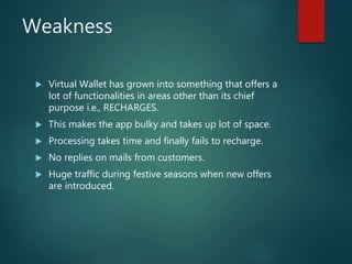 Weakness
 Virtual Wallet has grown into something that offers a
lot of functionalities in areas other than its chief
purpose i.e., RECHARGES.
 This makes the app bulky and takes up lot of space.
 Processing takes time and finally fails to recharge.
 No replies on mails from customers.
 Huge traffic during festive seasons when new offers
are introduced.
 
