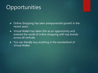 Opportunities
 Online Shopping has seen anexponential growth in the
recent years.
 Virtual Wallet has taken this as an opportuinity and
entered the world of online shopping with top brands
across all verticals.
 You can literally buy anything in the wonderland of
Virtual Wallet.
 