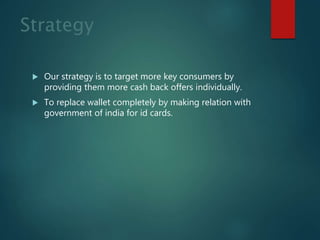 Strategy
 Our strategy is to target more key consumers by
providing them more cash back offers individually.
 To replace wallet completely by making relation with
government of india for id cards.
 