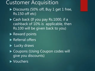 Customer Acquisition
 Discounts (50% off, Buy 1 get 1 free,
Rs.150 off etc)
 Cash back (If you pay Rs.1000, if a
cashback of 10% is applicable, then
Rs.100 will be given back to you)
 Reward points
 Referral offers
 Lucky draws
 Coupons (Using Coupon codes will
give you discounts)
 Vouchers
 