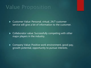 Value Proposition
 Customer Value: Personal, virtual, 24/7 customer
service will give a lot of information to the customer.
 Collaborator value: Successfully competing with other
major players in the industry.
 Company Value: Positive work environment, good pay,
growth potential, opportunity to pursue interests.
 