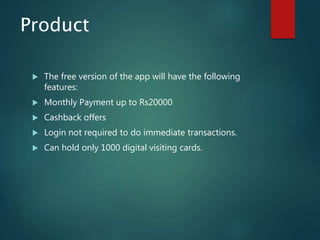 Product
 The free version of the app will have the following
features:
 Monthly Payment up to Rs20000
 Cashback offers
 Login not required to do immediate transactions.
 Can hold only 1000 digital visiting cards.
 