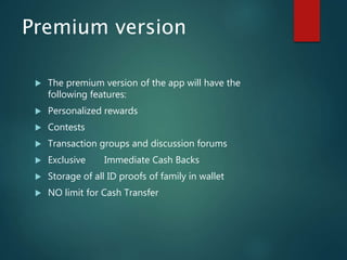 Premium version
 The premium version of the app will have the
following features:
 Personalized rewards
 Contests
 Transaction groups and discussion forums
 Exclusive Immediate Cash Backs
 Storage of all ID proofs of family in wallet
 NO limit for Cash Transfer
 