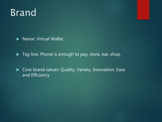 Brand
 Name: Virtual Wallet
 Tag line: Phone is enough to pay, store, eat, shop.
 Core brand values: Quality, Variety, Innovation, Ease
and Efficiency
 