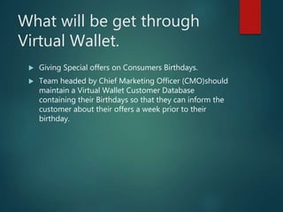 What will be get through
Virtual Wallet.
 Giving Special offers on Consumers Birthdays.
 Team headed by Chief Marketing Officer (CMO)should
maintain a Virtual Wallet Customer Database
containing their Birthdays so that they can inform the
customer about their offers a week prior to their
birthday.
 