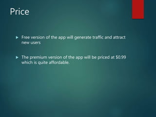 Price
 Free version of the app will generate traffic and attract
new users
 The premium version of the app will be priced at $0.99
which is quite affordable.
 