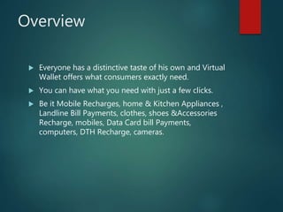 Overview
 Everyone has a distinctive taste of his own and Virtual
Wallet offers what consumers exactly need.
 You can have what you need with just a few clicks.
 Be it Mobile Recharges, home & Kitchen Appliances ,
Landline Bill Payments, clothes, shoes &Accessories
Recharge, mobiles, Data Card bill Payments,
computers, DTH Recharge, cameras.
 