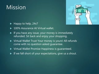Mission
 Happy to help, 24x7
 100% Assurance At Virtual wallet.
 If you have any issue, your money is immediately
refunded. Sit back and enjoy your shopping.
 Virtual Wallet Trust Your money is yours! All refunds
come with no question asked guarantee.
 Virtual Wallet Promise Happiness is guaranteed.
 If we fall short of your expectations, give us a shout.
 
