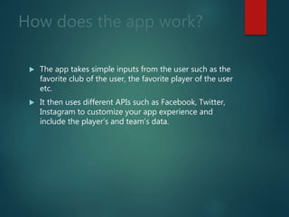 How does the app work?
 The app takes simple inputs from the user such as the
favorite club of the user, the favorite player of the user
etc.
 It then uses different APIs such as Facebook, Twitter,
Instagram to customize your app experience and
include the player’s and team’s data.
 
