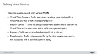 © 2015 Citrix | Confidential
• Services associated with Virtual WAN
– Virtual WAN Service – Traffic associated by rule or route destined for a
WAN Path and has a traffic management policy
– Intranet Service – Traffic not encapsulated traffic destined for a site with no
Virtual WAN and is associated with a traffic management policy
– Internet – Traffic not encapsulated destined for the internet
– Passthrough – Traffic not accounted for by the other service rules and is
not associated with a BW management policy
Defining Virtual Services
 