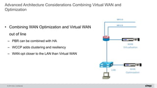 © 2015 Citrix | Confidential
Advanced Architecture Considerations Combining Virtual WAN and
Optimization
• Combining WAN Optimization and Virtual WAN
out of line
– PBR can be combined with HA
– WCCP adds clustering and resiliency
– WAN opt closer to the LAN than Virtual WAN
 