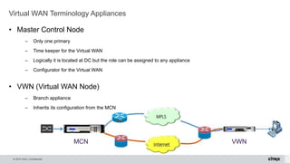 © 2015 Citrix | Confidential
Virtual WAN Terminology Appliances
MCN VWN
• Master Control Node
– Only one primary
– Time keeper for the Virtual WAN
– Logically it is located at DC but the role can be assigned to any appliance
– Configurator for the Virtual WAN
• VWN (Virtual WAN Node)
– Branch appliance
– Inherits its configuration from the MCN
 