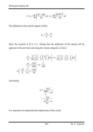 Structural Analysis III



                     1⋅ ∆S = ∑ ∫
                                 M 0 ⋅ δ M i1
                                    L
                                              dx + α ⋅ ∑ ∫
                                                          L
                                                           (δ M i ) dx
                                                                1 2



                               0
                                    EI i                 0
                                                              EI i


The deflection at the central support will be:


                                                VB α
                                         ∆S =      =
                                                 k   k


Since the reaction at B is 1 ⋅ α . Noting that the deflection of the spring will be
opposite to the unit load, and using the volume integrals, we have:


                       α⎡ 5 ⎛ l ⎞ ⎛ wl 2 ⎞ ⎤
                               2                        2     ⎡ 1 ⎛ l ⎞⎛ l ⎞ ⎤
                   −       =
                        ⎢ ⎜ − ⎟⎜         ⎟ ( l )⎥ + α ⋅       ⎢ 3 ⎜ − 2 ⎟⎜ − 2 ⎟ ( l ) ⎥
                   k    ⎣12 ⎝ 2 ⎠ ⎝ 2 ⎠ ⎦
                               EI                       EI    ⎣ ⎝       ⎠⎝     ⎠ ⎦
                  α −5wl 4         l3
                − =          +α ⋅
                   k 24 EI        6 EI
           ⎛ EI l 3 ⎞ −5wl 4
         α ⎜− − ⎟ =
           ⎝ k   6⎠    24


And finally:


                                              5wl 4
                                        α=
                                           24 EI
                                                 + 4l 3
                                             k
                                              5wl
                                         =
                                              EI
                                           24 3 + 4
                                              kl


It is important we understand the implications of this result:




                                             107                               Dr. C. Caprani
 