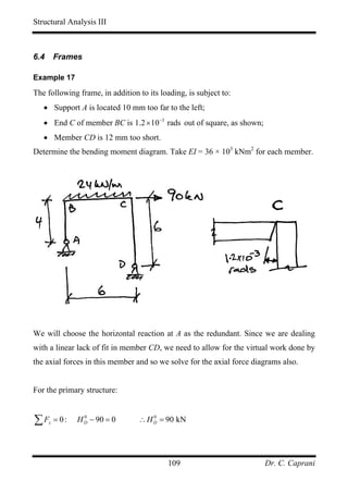 Structural Analysis III



6.4       Frames

Example 17

The following frame, in addition to its loading, is subject to:
   • Support A is located 10 mm too far to the left;
   • End C of member BC is 1.2 × 10−3 rads out of square, as shown;
   • Member CD is 12 mm too short.
Determine the bending moment diagram. Take EI = 36 × 103 kNm2 for each member.




We will choose the horizontal reaction at A as the redundant. Since we are dealing
with a linear lack of fit in member CD, we need to allow for the virtual work done by
the axial forces in this member and so we solve for the axial force diagrams also.


For the primary structure:


∑F    x   = 0:   H D − 90 = 0
                   0
                                 ∴ H D = 90 kN
                                     0




                                           109                         Dr. C. Caprani
 