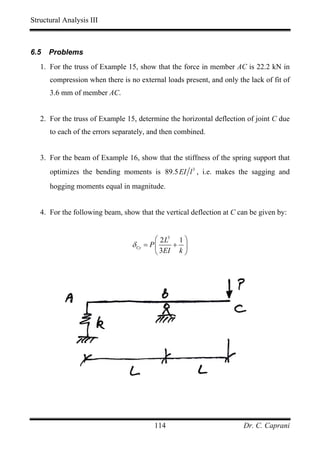 Structural Analysis III



6.5   Problems
   1. For the truss of Example 15, show that the force in member AC is 22.2 kN in
      compression when there is no external loads present, and only the lack of fit of
      3.6 mm of member AC.


   2. For the truss of Example 15, determine the horizontal deflection of joint C due
      to each of the errors separately, and then combined.


   3. For the beam of Example 16, show that the stiffness of the spring support that
      optimizes the bending moments is 89.5 EI l 3 , i.e. makes the sagging and
      hogging moments equal in magnitude.


   4. For the following beam, show that the vertical deflection at C can be given by:


                                         ⎛ 2 L3   1⎞
                                 δ Cy = P ⎜    + ⎟
                                          ⎝ 3EI k ⎠




                                        114                           Dr. C. Caprani
 