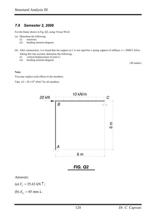 Structural Analysis III



7.9     Semester 2, 2008
For the frame shown in Fig. Q2, using Virtual Work:
(a) Determine the following:
    (i)   reactions;
    (ii) bending moment diagram.

(b) After construction, it is found that the support at C is not rigid but a spring support of stiffness k = 2000 3 kN/m .
    Taking this into account, determine the following:
    (i)    vertical displacement of joint C;
    (ii) bending moment diagram.
                                                                                                                (40 marks)


Note:
You may neglect axial effects in the members.
Take EI = 36 × 103 kNm 2 for all members.



                                                       10 kN/m
                       20 kN                                                            C
                                        B
                                                                                          6m




                                        A
                                                           6m


                                                        FIG. Q2

Answers:
(a) VC = 35.63 kN ↑ ;

(b) δ Cy = 45 mm ↓ .



                                                          124                                       Dr. C. Caprani
 
