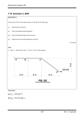 Structural Analysis III



7.10 Semester 2, 2009
QUESTION 2


Using Virtual Work, for the frame shown in Fig. Q2, do the following:


(i)     Determine the reactions;

(ii)    Draw the bending moment diagram;

(iii)   Draw the deflected shape of the structure;

(iv)    Determine the horizontal deflection of joint D.

                                                                                          (25 marks)


Note:
• Take E = 200 kN/mm 2 and I = 45 × 107 mm 4 for all members.




             A                B                           C



                                                                                 150 kN   3m
                                                                             D
                     3m                      3m                         4m

                                                          FIG. Q2



Answers:
(a) VB = 225 kN ↑ ;
(b) δ Dx = 81.25 mm ← .




                                                           125                    Dr. C. Caprani
 