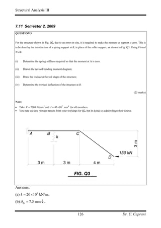 Structural Analysis III



7.11 Semester 2, 2009
QUESTION 3


For the structure shown in Fig. Q2, due to an error on site, it is required to make the moment at support A zero. This is
to be done by the introduction of a spring support at B, in place of the roller support, as shown in Fig. Q3. Using Virtual
Work:


(i)     Determine the spring stiffness required so that the moment at A is zero.

(ii)    Drawn the revised bending moment diagram;

(iii)   Draw the revised deflected shape of the structure;

(iv)    Determine the vertical deflection of the structure at B.

                                                                                                               (25 marks)


Note:
• Take E = 200 kN/mm 2 and I = 45 × 107 mm 4 for all members.
• You may use any relevant results from your workings for Q2, but in doing so acknowledge their source.




              A                B                          C
                                       k                                                                       3m



                                                                                                 150 kN
                                                                                       D
                      3m                      3m                         4m

                                                         FIG. Q3


Answers:
(a) k = 20 × 103 kN/m ;
(b) δ By = 7.5 mm ↓ .


                                                             126                                     Dr. C. Caprani
 