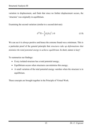 Structural Analysis III


variation in displacement, and finds that since no further displacement occurs, the
‘structure’ was originally in equilibrium.


Examining the second variation (similar to a second derivate):


                                          1
                                 δ ( 2 )Π = k (δ y ) ≥ 0
                                                  2
                                                                                   (1.9)
                                          2


We can see it is always positive and hence the extreme found was a minimum. This is
a particular proof of the general principle that structures take up deformations that
minimize the total potential energy to achieve equilibrium. In short, nature is lazy!


To summarize our findings:
   • Every isolated structure has a total potential energy;
   • Equilibrium occurs when structures can minimise this energy;
   • A small variation of the total potential energy vanishes when the structure is in
      equilibrium.


These concepts are brought together in the Principle of Virtual Work.




                                             13                          Dr. C. Caprani
 