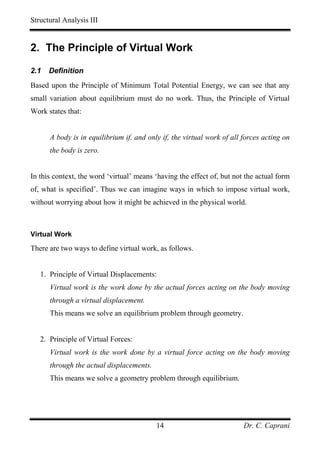 Structural Analysis III


2. The Principle of Virtual Work

2.1   Definition
Based upon the Principle of Minimum Total Potential Energy, we can see that any
small variation about equilibrium must do no work. Thus, the Principle of Virtual
Work states that:


      A body is in equilibrium if, and only if, the virtual work of all forces acting on
      the body is zero.


In this context, the word ‘virtual’ means ‘having the effect of, but not the actual form
of, what is specified’. Thus we can imagine ways in which to impose virtual work,
without worrying about how it might be achieved in the physical world.



Virtual Work

There are two ways to define virtual work, as follows.


   1. Principle of Virtual Displacements:
      Virtual work is the work done by the actual forces acting on the body moving
      through a virtual displacement.
      This means we solve an equilibrium problem through geometry.


   2. Principle of Virtual Forces:
      Virtual work is the work done by a virtual force acting on the body moving
      through the actual displacements.
      This means we solve a geometry problem through equilibrium.




                                          14                            Dr. C. Caprani
 