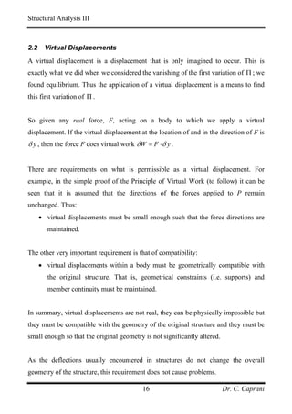 Structural Analysis III



2.2     Virtual Displacements
A virtual displacement is a displacement that is only imagined to occur. This is
exactly what we did when we considered the vanishing of the first variation of Π ; we
found equilibrium. Thus the application of a virtual displacement is a means to find
this first variation of Π .


So given any real force, F, acting on a body to which we apply a virtual
displacement. If the virtual displacement at the location of and in the direction of F is
δ y , then the force F does virtual work δ W = F ⋅ δ y .


There are requirements on what is permissible as a virtual displacement. For
example, in the simple proof of the Principle of Virtual Work (to follow) it can be
seen that it is assumed that the directions of the forces applied to P remain
unchanged. Thus:
      • virtual displacements must be small enough such that the force directions are
         maintained.


The other very important requirement is that of compatibility:
      • virtual displacements within a body must be geometrically compatible with
         the original structure. That is, geometrical constraints (i.e. supports) and
         member continuity must be maintained.


In summary, virtual displacements are not real, they can be physically impossible but
they must be compatible with the geometry of the original structure and they must be
small enough so that the original geometry is not significantly altered.


As the deflections usually encountered in structures do not change the overall
geometry of the structure, this requirement does not cause problems.

                                            16                             Dr. C. Caprani
 
