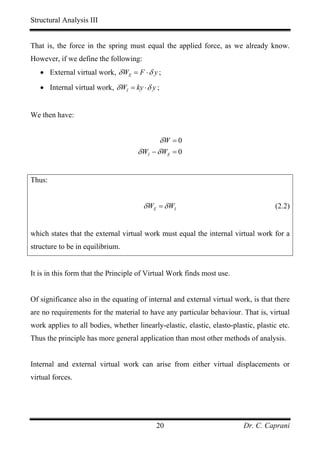 Structural Analysis III


That is, the force in the spring must equal the applied force, as we already know.
However, if we define the following:
   • External virtual work, δ WE = F ⋅ δ y ;

   • Internal virtual work, δ WI = ky ⋅ δ y ;


We then have:


                                             δW = 0
                                     δ WI − δ WE = 0


Thus:


                                       δ WE = δ WI                                   (2.2)


which states that the external virtual work must equal the internal virtual work for a
structure to be in equilibrium.


It is in this form that the Principle of Virtual Work finds most use.


Of significance also in the equating of internal and external virtual work, is that there
are no requirements for the material to have any particular behaviour. That is, virtual
work applies to all bodies, whether linearly-elastic, elastic, elasto-plastic, plastic etc.
Thus the principle has more general application than most other methods of analysis.


Internal and external virtual work can arise from either virtual displacements or
virtual forces.




                                            20                            Dr. C. Caprani
 