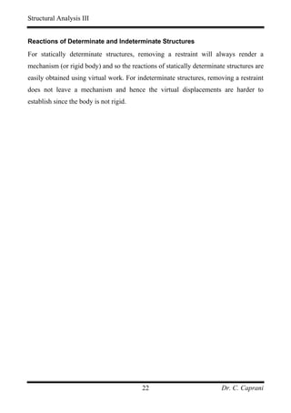 Structural Analysis III


Reactions of Determinate and Indeterminate Structures

For statically determinate structures, removing a restraint will always render a
mechanism (or rigid body) and so the reactions of statically determinate structures are
easily obtained using virtual work. For indeterminate structures, removing a restraint
does not leave a mechanism and hence the virtual displacements are harder to
establish since the body is not rigid.




                                          22                           Dr. C. Caprani
 
